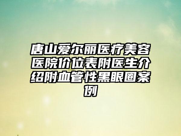 唐山爱尔丽医疗美容医院价位表附医生介绍附血管性黑眼圈案例