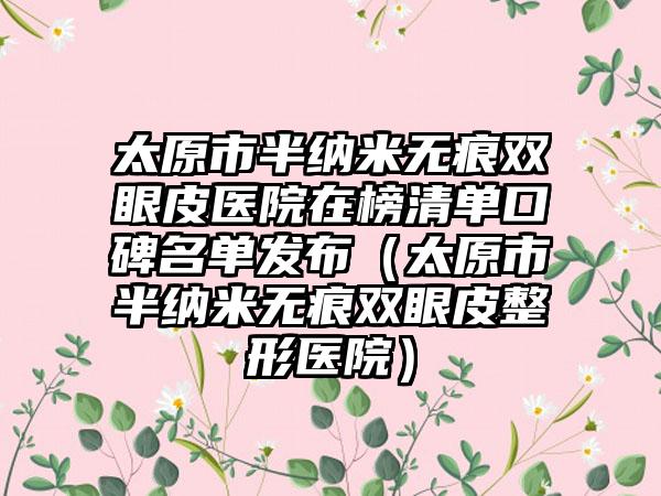 太原市半纳米无痕双眼皮医院在榜清单口碑名单发布（太原市半纳米无痕双眼皮整形医院）