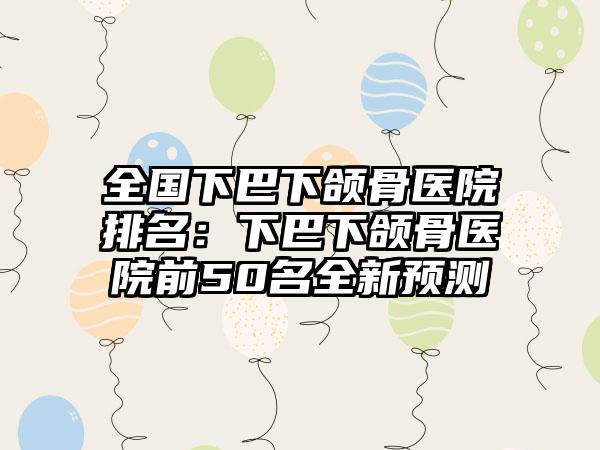 全国下巴下颌骨医院排名：下巴下颌骨医院前50名全新预测