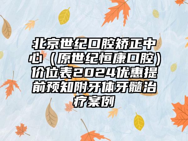 北京世纪口腔矫正中心（原世纪恒康口腔）价位表2024优惠提前预知附牙体牙髓治疗案例