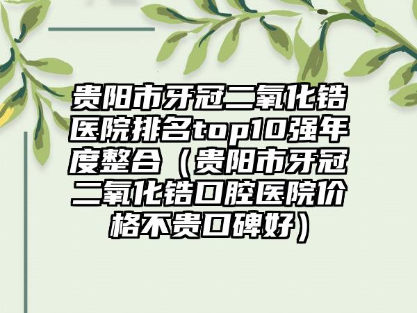 贵阳市牙冠二氧化锆医院排名top10强年度整合（贵阳市牙冠二氧化锆口腔医院价格不贵口碑好）