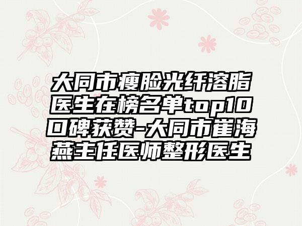 大同市瘦脸光纤溶脂医生在榜名单top10口碑获赞-大同市崔海燕主任医师整形医生