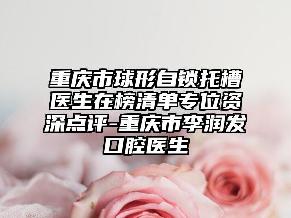 重庆市球形自锁托槽医生在榜清单专位资深点评-重庆市李润发口腔医生