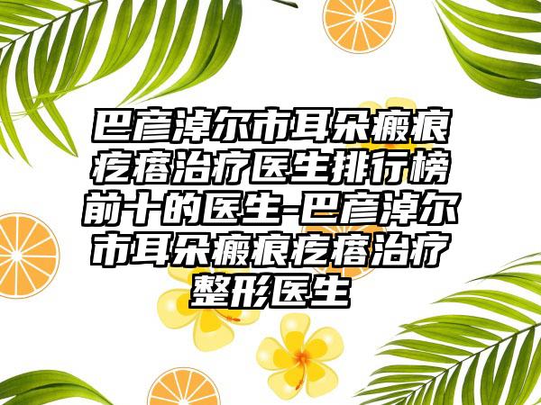 巴彦淖尔市耳朵瘢痕疙瘩治疗医生排行榜前十的医生-巴彦淖尔市耳朵瘢痕疙瘩治疗整形医生