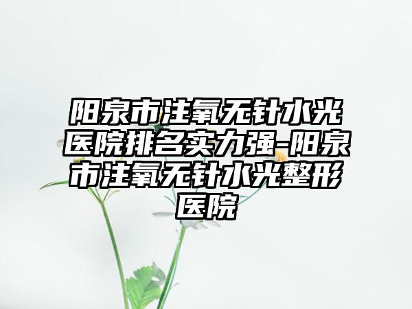 阳泉市注氧无针水光医院排名实力强-阳泉市注氧无针水光整形医院