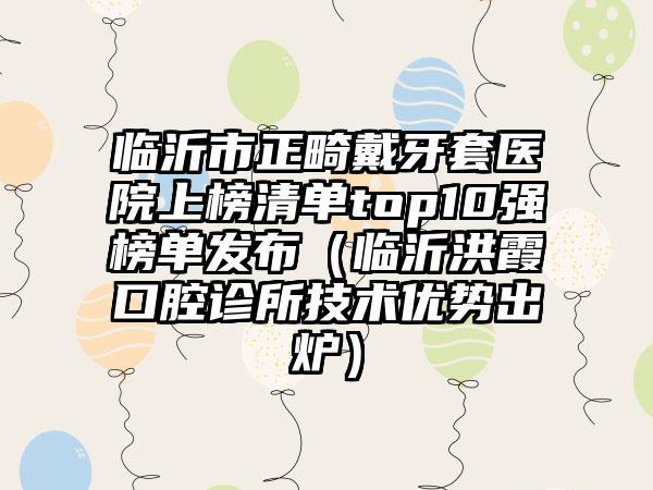 临沂市正畸戴牙套医院上榜清单top10强榜单发布（临沂洪霞口腔诊所技术优势出炉）