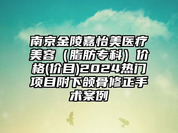 南京金陵嘉怡美医疗美容（脂肪专科）价格(价目)2024热门项目附下颌骨修正手术案例