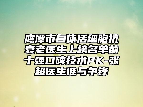 鹰潭市自体活细胞抗衰老医生上榜名单前十强口碑技术PK-张超医生谁与争锋