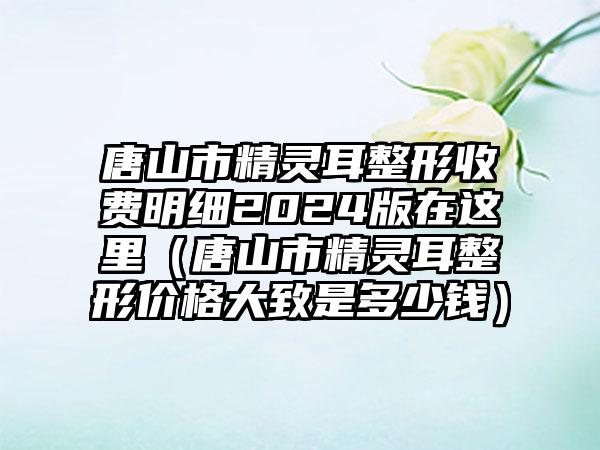 唐山市精灵耳整形收费明细2024版在这里（唐山市精灵耳整形价格大致是多少钱）