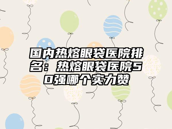 国内热熔眼袋医院排名：热熔眼袋医院50强哪个实力赞