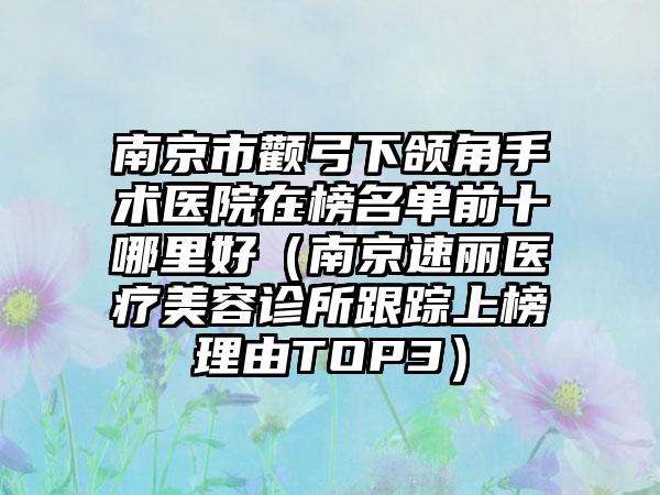 南京市颧弓下颌角手术医院在榜名单前十哪里好（南京速丽医疗美容诊所跟踪上榜理由TOP3）