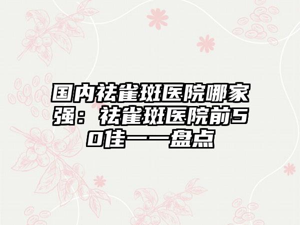 国内祛雀斑医院哪家强：祛雀斑医院前50佳一一盘点