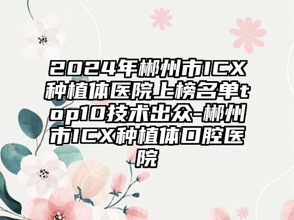 2024年郴州市ICX种植体医院上榜名单top10技术出众-郴州市ICX种植体口腔医院