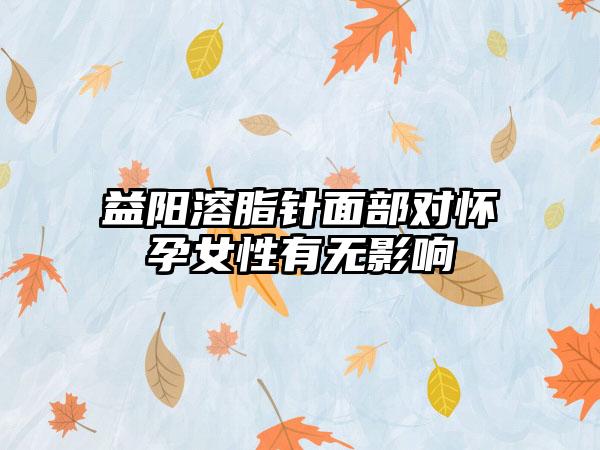 益阳溶脂针面部对怀孕女性有无影响