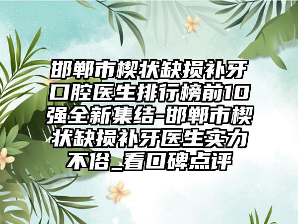 邯郸市楔状缺损补牙口腔医生排行榜前10强全新集结-邯郸市楔状缺损补牙医生实力不俗_看口碑点评