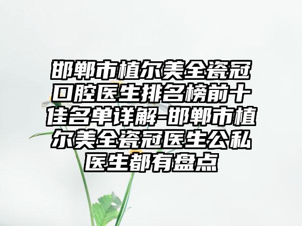 邯郸市植尔美全瓷冠口腔医生排名榜前十佳名单详解-邯郸市植尔美全瓷冠医生公私医生都有盘点