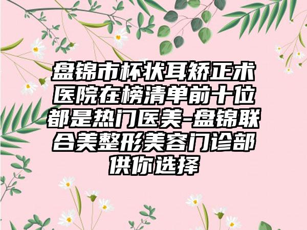 盘锦市杯状耳矫正术医院在榜清单前十位都是热门医美-盘锦联合美整形美容门诊部供你选择