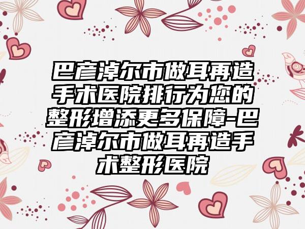 巴彦淖尔市做耳再造手术医院排行为您的整形增添更多保障-巴彦淖尔市做耳再造手术整形医院