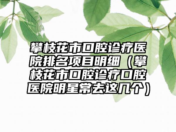 攀枝花市口腔诊疗医院排名项目明细（攀枝花市口腔诊疗口腔医院明星常去这几个）