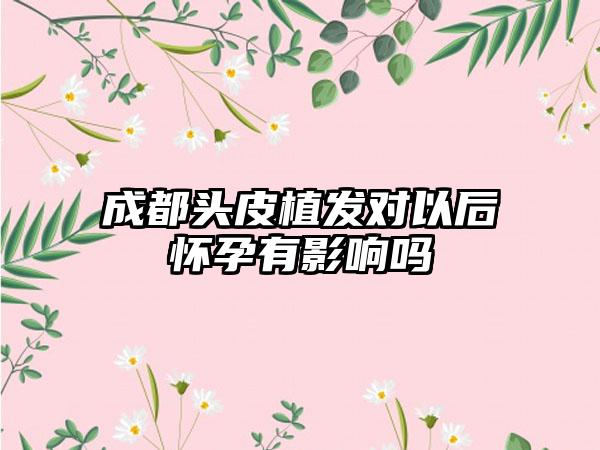 成都头皮植发对以后怀孕有影响吗