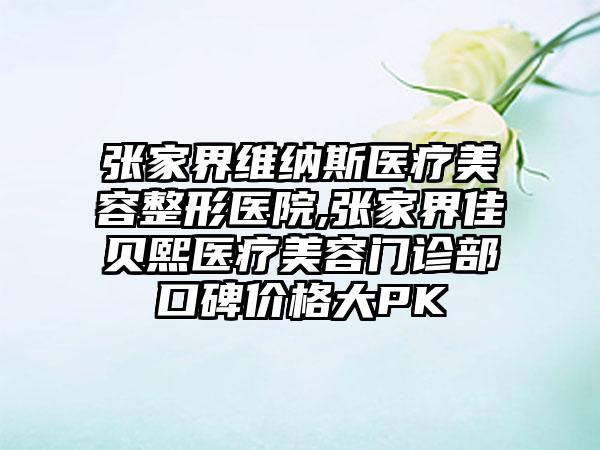 张家界维纳斯医疗美容整形医院,张家界佳贝熙医疗美容门诊部口碑价格大PK