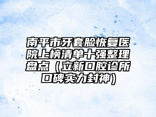 南平市牙套脸恢复医院上榜清单十强整理盘点（立新口腔诊所口碑实力封神）