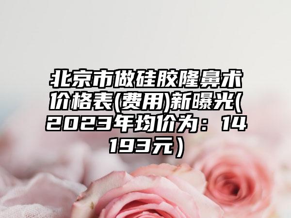 北京市做硅胶隆鼻术价格表(费用)新曝光(2023年均价为：14193元）