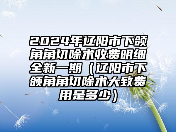 2024年辽阳市下颌角角切除术收费明细全新一期（辽阳市下颌角角切除术大致费用是多少）