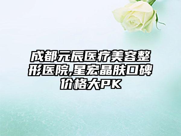 成都元辰医疗美容整形医院,星宏晶肤口碑价格大PK