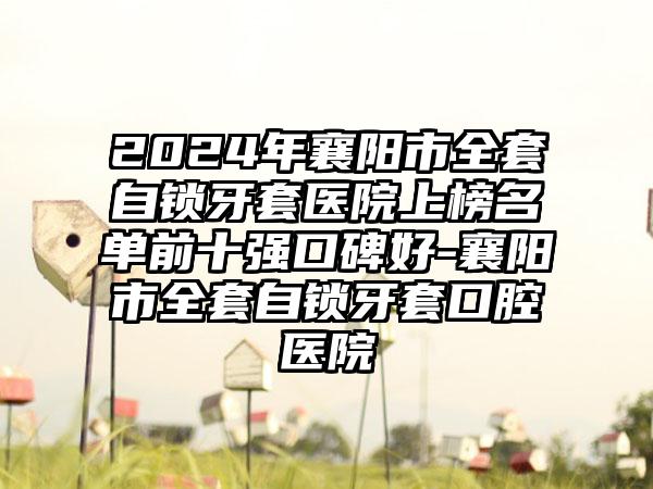 2024年襄阳市全套自锁牙套医院上榜名单前十强口碑好-襄阳市全套自锁牙套口腔医院