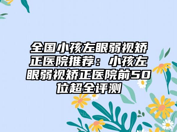 全国小孩左眼弱视矫正医院推荐：小孩左眼弱视矫正医院前50位超全评测