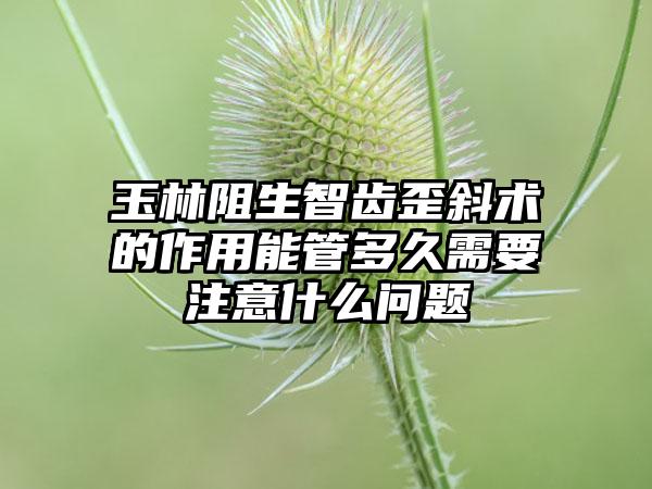 玉林阻生智齿歪斜术的作用能管多久需要注意什么问题