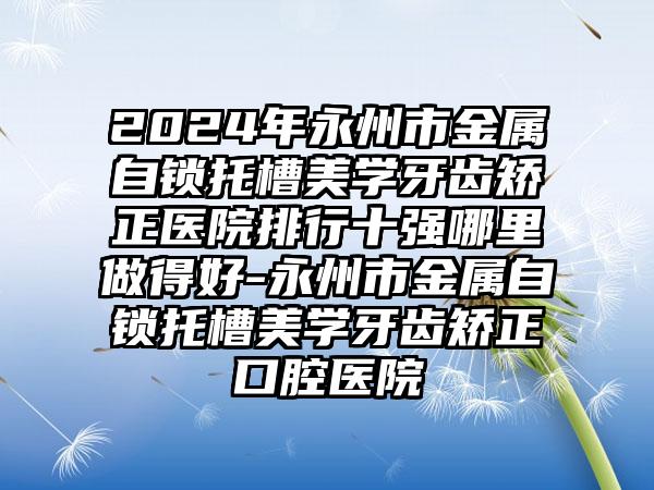 2024年永州市金属自锁托槽美学牙齿矫正医院排行十强哪里做得好-永州市金属自锁托槽美学牙齿矫正口腔医院