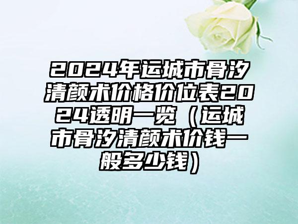 2024年运城市骨汐清颜术价格价位表2024透明一览（运城市骨汐清颜术价钱一般多少钱）