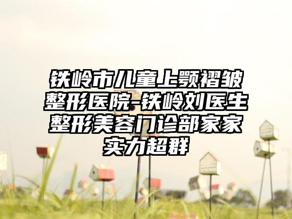 铁岭市儿童上颚褶皱整形医院-铁岭刘医生整形美容门诊部家家实力超群