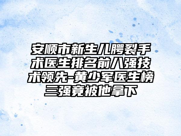 安顺市新生儿腭裂手术医生排名前八强技术领先-黄少军医生榜三强竟被他拿下