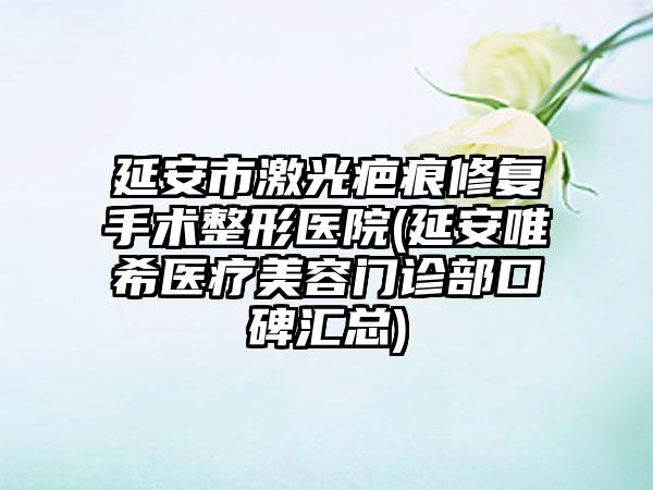 延安市激光疤痕修复手术整形医院(延安唯希医疗美容门诊部口碑汇总)