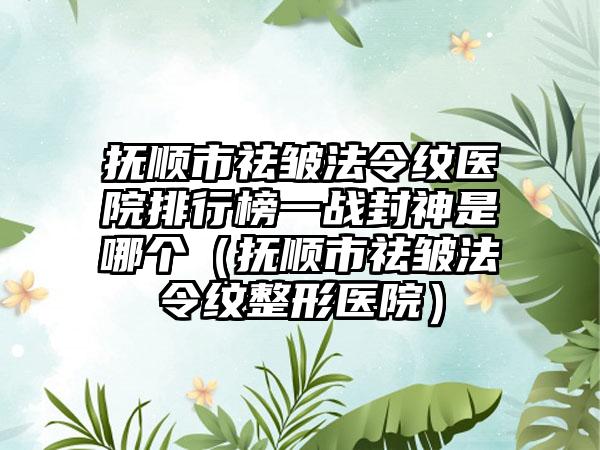 抚顺市祛皱法令纹医院排行榜一战封神是哪个（抚顺市祛皱法令纹整形医院）