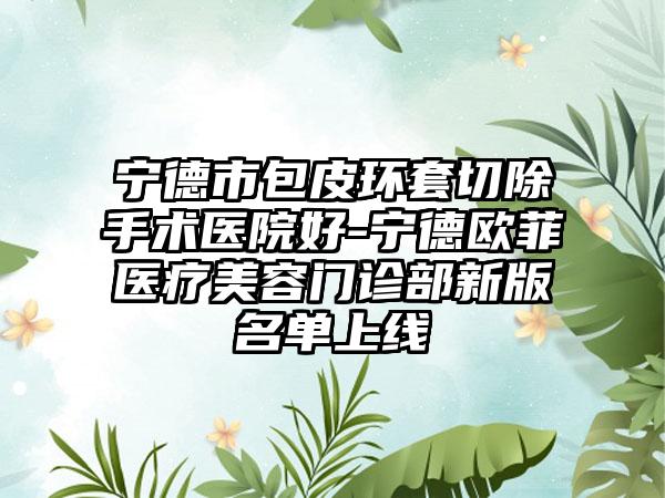 宁德市包皮环套切除手术医院好-宁德欧菲医疗美容门诊部新版名单上线