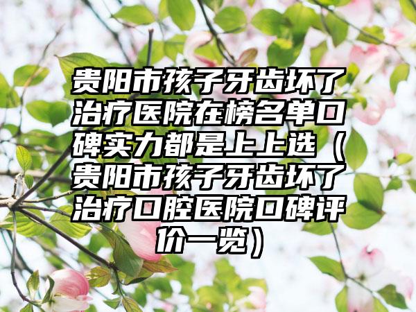 贵阳市孩子牙齿坏了治疗医院在榜名单口碑实力都是上上选（贵阳市孩子牙齿坏了治疗口腔医院口碑评价一览）