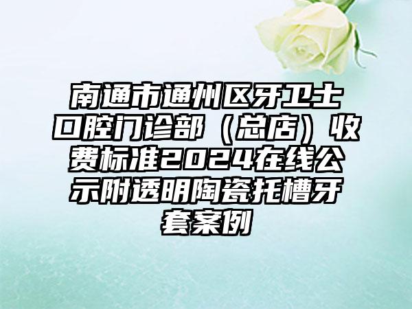 南通市通州区牙卫士口腔门诊部（总店）收费标准2024在线公示附透明陶瓷托槽牙套案例