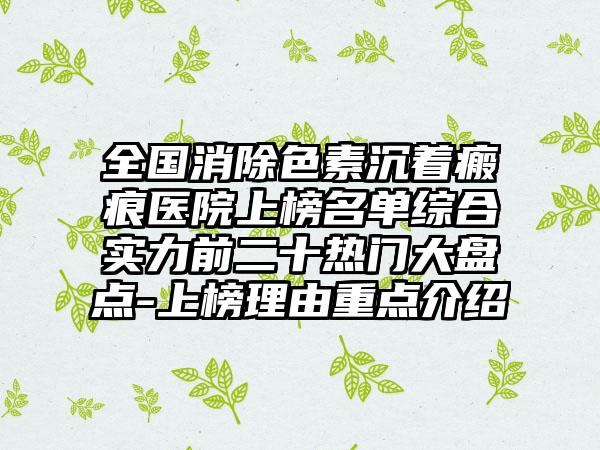 全国消除色素沉着瘢痕医院上榜名单综合实力前二十热门大盘点-上榜理由重点介绍