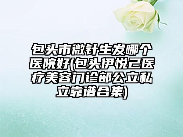 包头市微针生发哪个医院好(包头伊悦己医疗美容门诊部公立私立靠谱合集)