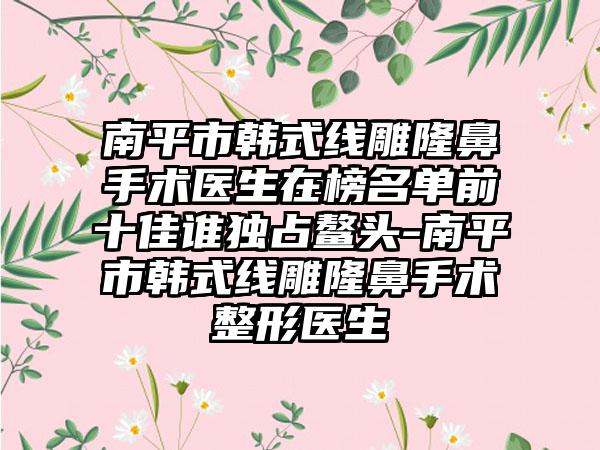 南平市韩式线雕隆鼻手术医生在榜名单前十佳谁独占鳌头-南平市韩式线雕隆鼻手术整形医生