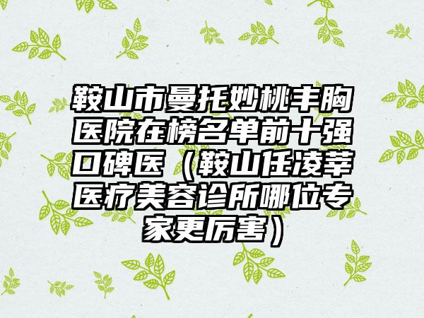 鞍山市曼托妙桃丰胸医院在榜名单前十强口碑医（鞍山任凌莘医疗美容诊所哪位专家更厉害）