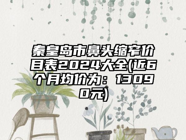 秦皇岛市鼻头缩窄价目表2024大全(近6个月均价为：13090元)