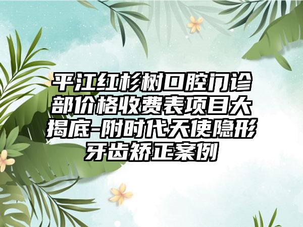 平江红杉树口腔门诊部价格收费表项目大揭底-附时代天使隐形牙齿矫正案例