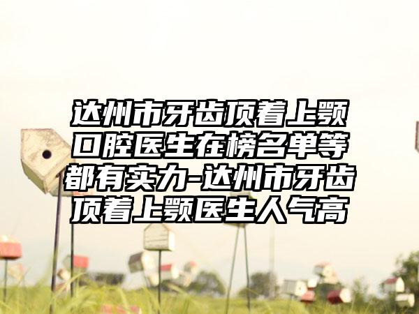 达州市牙齿顶着上颚口腔医生在榜名单等都有实力-达州市牙齿顶着上颚医生人气高