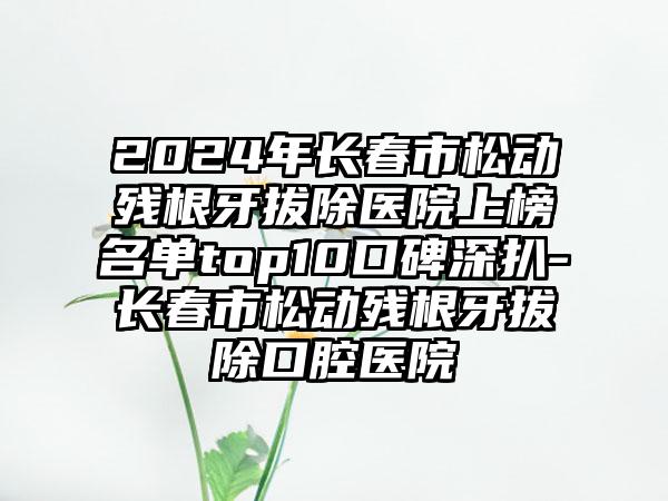 2024年长春市松动残根牙拔除医院上榜名单top10口碑深扒-长春市松动残根牙拔除口腔医院