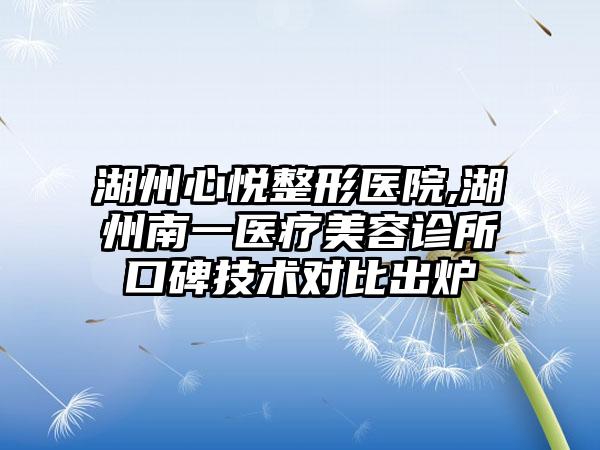 湖州心悦整形医院,湖州南一医疗美容诊所口碑技术对比出炉